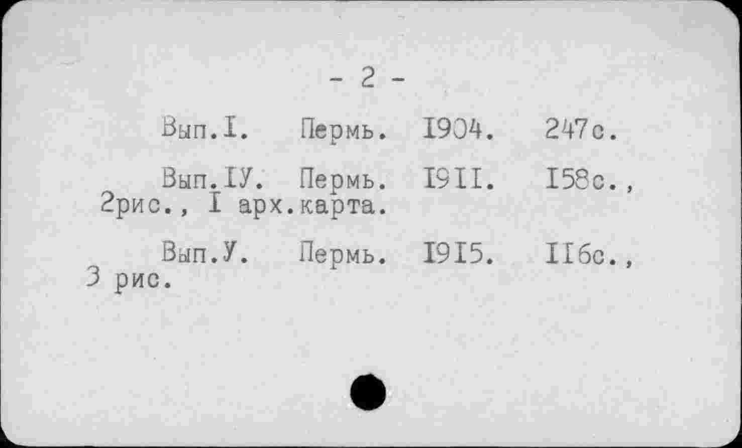 ﻿- 2 -
Вып.1.	Пермь.	1904.
Вып. ІУ.	Пермь.	I9II.
2рис., I арх.карта.
Вып.У.	Пермь.	1915.
3 рис.
247 с.
158с. ,
Ибо.,